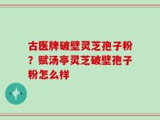 古医牌破壁灵芝孢子粉？赋汤亭灵芝破壁孢子粉怎么样