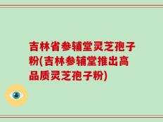 吉林省参辅堂灵芝孢子粉(吉林参辅堂推出高品质灵芝孢子粉)