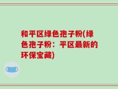 和平区绿色孢子粉(绿色孢子粉：平区最新的环保宝藏)