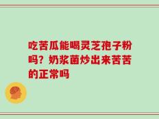 吃苦瓜能喝灵芝孢子粉吗？奶浆菌炒出来苦苦的正常吗