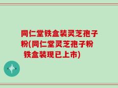 同仁堂铁盒装灵芝孢子粉(同仁堂灵芝孢子粉 铁盒装现已上市)