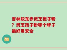 吉林敖东赤灵芝孢子粉？灵芝孢子粉哪个牌子最好用安全