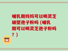哺乳期妈妈可以喝灵芝破壁孢子粉吗 (哺乳期可以喝灵芝孢子粉吗？)