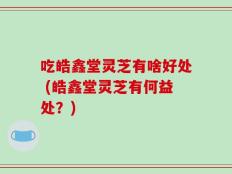 吃皓鑫堂灵芝有啥好处 (皓鑫堂灵芝有何益处？)