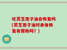 吃灵芝孢子油会恢复吗(灵芝孢子油对身体恢复有帮助吗？)
