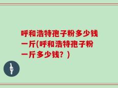 呼和浩特孢子粉多少钱一斤(呼和浩特孢子粉一斤多少钱？)