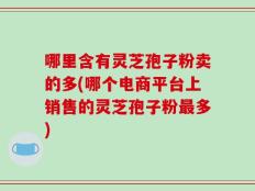 哪里含有灵芝孢子粉卖的多(哪个电商平台上销售的灵芝孢子粉最多)