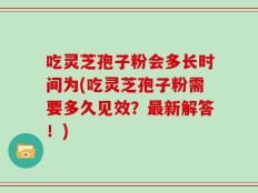 吃灵芝孢子粉会多长时间为(吃灵芝孢子粉需要多久见效？最新解答！)