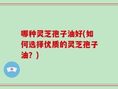 哪种灵芝孢子油好(如何选择优质的灵芝孢子油？)