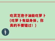吃灵芝孢子油能吃萝卜(吃萝卜有益身体，你真的不要错过！)