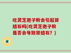 吃灵芝孢子粉会引起肾结石吗(吃灵芝孢子粉是否会导致肾结石？)