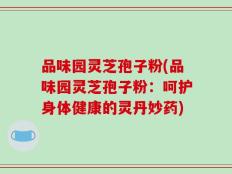 品味园灵芝孢子粉(品味园灵芝孢子粉：呵护身体健康的灵丹妙药)