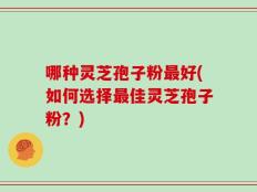哪种灵芝孢子粉最好(如何选择最佳灵芝孢子粉？)