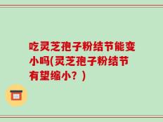 吃灵芝孢子粉结节能变小吗(灵芝孢子粉结节有望缩小？)