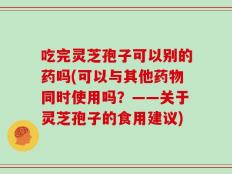 吃完灵芝孢子可以别的药吗(可以与其他药物同时使用吗？——关于灵芝孢子的食用建议)