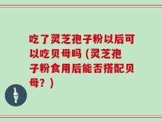 吃了灵芝孢子粉以后可以吃贝母吗 (灵芝孢子粉食用后能否搭配贝母？)