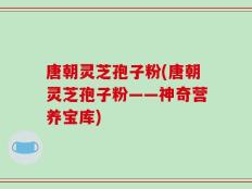 唐朝灵芝孢子粉(唐朝灵芝孢子粉——神奇营养宝库)