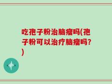 吃孢子粉治脑瘤吗(孢子粉可以治疗脑瘤吗？)