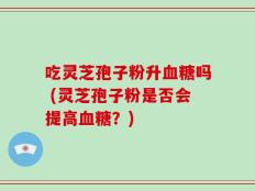 吃灵芝孢子粉升血糖吗 (灵芝孢子粉是否会提高血糖？)