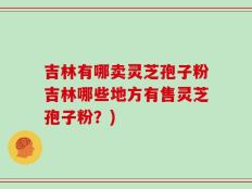 吉林有哪卖灵芝孢子粉吉林哪些地方有售灵芝孢子粉？)