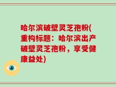 哈尔滨破壁灵芝孢粉(重构标题：哈尔滨出产破壁灵芝孢粉，享受健康益处)