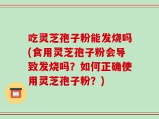 吃灵芝孢子粉能发烧吗(食用灵芝孢子粉会导致发烧吗？如何正确使用灵芝孢子粉？)