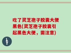 吃了灵芝孢子胶囊大便黑色(灵芝孢子胶囊引起黑色大便，需注意)