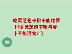 吃灵芝孢子粉不能吃萝卜吗(灵芝孢子粉与萝卜不能混食？)