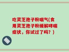 吃灵芝孢子粉喘气(食用灵芝孢子粉缓解哮喘症状，你试过了吗？)