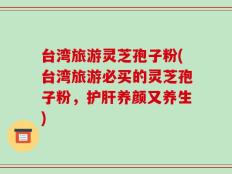 台湾旅游灵芝孢子粉(台湾旅游必买的灵芝孢子粉，护肝养颜又养生)