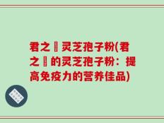 君之來灵芝孢子粉(君之來的灵芝孢子粉：提高免疫力的营养佳品)