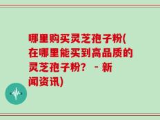 哪里购买灵芝孢子粉(在哪里能买到高品质的灵芝孢子粉？ - 新闻资讯)