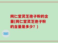 同仁堂灵芝孢子粉的含量(同仁堂灵芝孢子粉的含量是多少？)