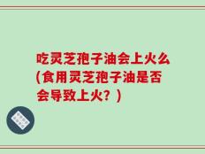 吃灵芝孢子油会上火么(食用灵芝孢子油是否会导致上火？)