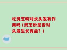 吃灵芝粉对长头发有作用吗 (灵芝粉是否对头发生长有益？)