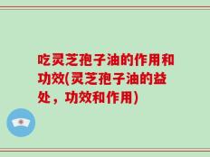 吃灵芝孢子油的作用和功效(灵芝孢子油的益处，功效和作用)