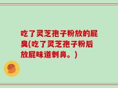 吃了灵芝孢子粉放的屁臭(吃了灵芝孢子粉后放屁味道刺鼻。)