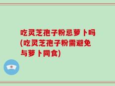 吃灵芝孢子粉忌萝卜吗(吃灵芝孢子粉需避免与萝卜同食)