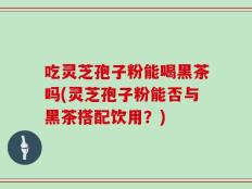 吃灵芝孢子粉能喝黑茶吗(灵芝孢子粉能否与黑茶搭配饮用？)
