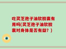 吃灵芝孢子油软胶囊有用吗(灵芝孢子油软胶囊对身体是否有益？)