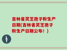 吉林省灵芝孢子粉生产日期(吉林省灵芝孢子粉生产日期公布！)