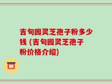 吉旬园灵芝孢子粉多少钱 (吉旬园灵芝孢子粉价格介绍)