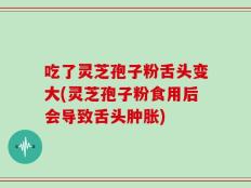 吃了灵芝孢子粉舌头变大(灵芝孢子粉食用后会导致舌头肿胀)