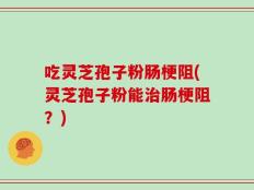 吃灵芝孢子粉肠梗阻(灵芝孢子粉能治肠梗阻？)