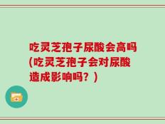 吃灵芝孢子尿酸会高吗(吃灵芝孢子会对尿酸造成影响吗？)