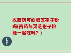 吃西药可吃灵芝孢子粉吗(西药与灵芝孢子粉能一起吃吗？)