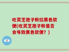 吃灵芝孢子粉拉黑色软便(吃灵芝孢子粉是否会导致黑色软便？)
