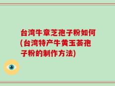 台湾牛章芝孢子粉如何(台湾特产牛黄玉荟孢子粉的制作方法)