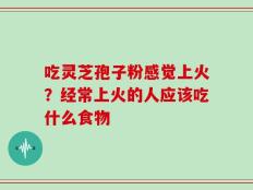 吃灵芝孢子粉感觉上火？经常上火的人应该吃什么食物
