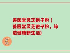 善医堂灵芝孢子粉 (善医堂灵芝孢子粉，缔造健康新生活)